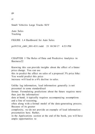 gu
st
Small Vehicles Large Trucks SUV
Auto Sales
Tracking
FIGURE 1.4 Dashboard for Auto Sales
pri91516_ch01_001-031.indd 21 10/30/17 4:53 PM
CHAPTER 1 The Roles of Data and Predictive Analytics in
Business22
Knowing this can provide insights about the effect of a future
price change. You can use
this to predict the effect on sales of a proposed 3% price hike:
You would predict this price
increase will lead to a 6% decline in sales.
Unlike lag information, lead information generally is not
presented in some standardized
format. Formulating predictions about the future requires more
than just the information/
data at hand; it typically requires accompanying assumptions
and a line of reasoning,
often along with a formal model of the data-generating process.
Because of its greater
complexity, we do not provide an example of lead information
presentation here. Rather,
in the Applications section at the end of the book, you will have
ample opportunities to
 