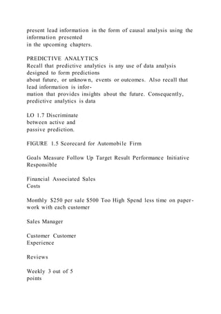present lead information in the form of causal analysis using the
information presented
in the upcoming chapters.
PREDICTIVE ANALYTICS
Recall that predictive analytics is any use of data analysis
designed to form predictions
about future, or unknow n, events or outcomes. Also recall that
lead information is infor-
mation that provides insights about the future. Consequently,
predictive analytics is data
LO 1.7 Discriminate
between active and
passive prediction.
FIGURE 1.5 Scorecard for Automobile Firm
Goals Measure Follow Up Target Result Performance Initiative
Responsible
Financial Associated Sales
Costs
Monthly $250 per sale $500 Too High Spend less time on paper -
work with each customer
Sales Manager
Customer Customer
Experience
Reviews
Weekly 3 out of 5
points
 