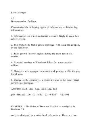 Sales Manager
1.3
Demonstration Problem
Characterize the following types of information as lead or lag
information:
1. Information on which customers are most likely to drop their
cable service.
2. The probability that a given employee will leave the company
in the next year.
3. Sales growth in each region during the most recent six
months.
4. Expected number of Facebook Likes for a new product
rollout.
5. Managers who engaged in promotional pricing within the past
fiscal year.
6. Change in the company’s website hits due to the most recent
advertising campaign.
Answers: Lead, Lead, Lag, Lead, Lag, Lag.
pri91516_ch01_001-031.indd 22 10/30/17 4:53 PM
CHAPTER 1 The Roles of Data and Predictive Analytics in
Business 23
analysis designed to provide lead information. There are two
 
