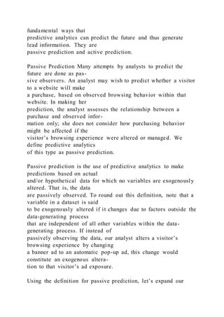 fundamental ways that
predictive analytics can predict the future and thus generate
lead information. They are
passive prediction and active prediction.
Passive Prediction Many attempts by analysts to predict the
future are done as pas-
sive observers. An analyst may wish to predict whether a visitor
to a website will make
a purchase, based on observed browsing behavior within that
website. In making her
prediction, the analyst assesses the relationship between a
purchase and observed infor-
mation only; she does not consider how purchasing behavior
might be affected if the
visitor’s browsing experience were altered or managed. We
define predictive analytics
of this type as passive prediction.
Passive prediction is the use of predictive analytics to make
predictions based on actual
and/or hypothetical data for which no variables are exogenously
altered. That is, the data
are passively observed. To round out this definition, note that a
variable in a dataset is said
to be exogenously altered if it changes due to factors outside the
data-generating process
that are independent of all other variables within the data-
generating process. If instead of
passively observing the data, our analyst alters a visitor’s
browsing experience by changing
a banner ad to an automatic pop-up ad, this change would
constitute an exogenous altera-
tion to that visitor’s ad exposure.
Using the definition for passive prediction, let’s expand our
 