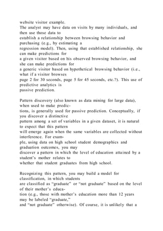 website visitor example.
The analyst may have data on visits by many individuals, and
then use those data to
establish a relationship between browsing behavior and
purchasing (e.g., by estimating a
regression model). Then, using that established relationship, she
can make predictions for
a given visitor based on his observed browsing behavior, and
she can make predictions for
a generic visitor based on hypothetical browsing behavior (i.e.,
what if a visitor browses
page 2 for 30 seconds, page 5 for 45 seconds, etc.?). This use of
predictive analytics is
passive prediction.
Pattern discovery (also known as data mining for large data),
when used to make predic-
tions, is generally used for passive prediction. Conceptually, if
you discover a distinctive
pattern among a set of variables in a given dataset, it is natural
to expect that this pattern
will emerge again when the same variables are collected without
interference. For exam-
ple, using data on high school student demographics and
graduation outcomes, you may
discover a pattern in which the level of education attained by a
student’s mother relates to
whether that student graduates from high school.
Recognizing this pattern, you may build a model for
classification, in which students
are classified as “graduate” or “not graduate” based on the level
of their mother’s educa-
tion (e.g., those with mother’s education more than 12 years
may be labeled “graduate,”
and “not graduate” otherwise). Of course, it is unlikely that a
 