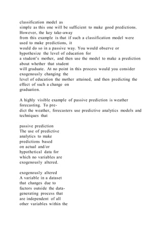 classification model as
simple as this one will be sufficient to make good predictions.
However, the key take-away
from this example is that if such a classification model were
used to make predictions, it
would do so in a passive way. You would observe or
hypothesize the level of education for
a student’s mother, and then use the model to make a prediction
about whether that student
will graduate. At no point in this process would you consider
exogenously changing the
level of education the mother attained, and then predicting the
effect of such a change on
graduation.
A highly visible example of passive prediction is weather
forecasting. To pre-
dict the weather, forecasters use predictive analytics models and
techniques that
passive prediction
The use of predictive
analytics to make
predictions based
on actual and/or
hypothetical data for
which no variables are
exogenously altered.
exogenously altered
A variable in a dataset
that changes due to
factors outside the data-
generating process that
are independent of all
other variables within the
 