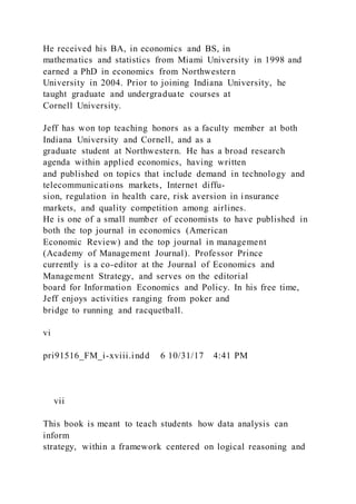 He received his BA, in economics and BS, in
mathematics and statistics from Miami University in 1998 and
earned a PhD in economics from Northwestern
University in 2004. Prior to joining Indiana University, he
taught graduate and undergraduate courses at
Cornell University.
Jeff has won top teaching honors as a faculty member at both
Indiana University and Cornell, and as a
graduate student at Northwestern. He has a broad research
agenda within applied economics, having written
and published on topics that include demand in technology and
telecommunications markets, Internet diffu-
sion, regulation in health care, risk aversion in insurance
markets, and quality competition among airlines.
He is one of a small number of economists to have published in
both the top journal in economics (American
Economic Review) and the top journal in management
(Academy of Management Journal). Professor Prince
currently is a co-editor at the Journal of Economics and
Management Strategy, and serves on the editorial
board for Information Economics and Policy. In his free time,
Jeff enjoys activities ranging from poker and
bridge to running and racquetball.
vi
pri91516_FM_i-xviii.indd 6 10/31/17 4:41 PM
  vii
This book is meant to teach students how data analysis can
inform
strategy, within a framework centered on logical reasoning and
 