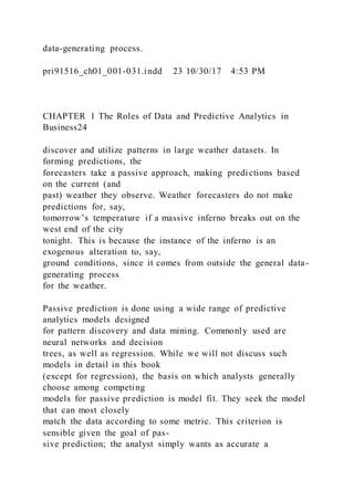 data-generating process.
pri91516_ch01_001-031.indd 23 10/30/17 4:53 PM
CHAPTER 1 The Roles of Data and Predictive Analytics in
Business24
discover and utilize patterns in large weather datasets. In
forming predictions, the
forecasters take a passive approach, making predictions based
on the current (and
past) weather they observe. Weather forecasters do not make
predictions for, say,
tomorrow’s temperature if a massive inferno breaks out on the
west end of the city
tonight. This is because the instance of the inferno is an
exogenous alteration to, say,
ground conditions, since it comes from outside the general data-
generating process
for the weather.
Passive prediction is done using a wide range of predictive
analytics models designed
for pattern discovery and data mining. Commonly used are
neural networks and decision
trees, as well as regression. While we will not discuss such
models in detail in this book
(except for regression), the basis on which analysts generally
choose among competing
models for passive prediction is model fit. They seek the model
that can most closely
match the data according to some metric. This criterion is
sensible given the goal of pas-
sive prediction; the analyst simply wants as accurate a
 
