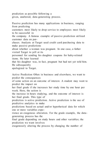 prediction as possible following a
given, unaltered, data-generating process.
Passive prediction has many applications in business, ranging
from predicting
customers most likely to drop service to employees most likely
to be successful in
the company. A famous example of passive prediction uti lized
customer data on pur-
chases. Analysts at Target used credit card purchasing data to
make passive predictions
about whether a woman was pregnant. In one case, a father
visited Target to yell at its
personnel for sending his daughter coupons for baby-related
items. He later learned
that his daughter was, in fact, pregnant but had not yet told him.
He subsequently
apologized to Target.
Active Prediction Often in business and elsewhere, we want to
predict the consequences
of some action on an outcome of interest. A student may want to
predict the impact on
her final grade if she increases her study time by one hour per
week. Here, the action is
the increase in hours studying, and the outcome of interest is
her final grade. This type of
prediction is active prediction. Active prediction is the use of
predictive analytics to make
predictions based on actual and/or hypothetical data for which
one or more variables expe-
rience an exogenous alteration. For the grade example, the data-
generating process has the
final grade depending on study hours and other variables; the
prediction we want involves
exogenously altering the process by changing the number of
 