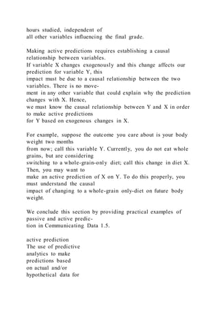 hours studied, independent of
all other variables influencing the final grade.
Making active predictions requires establishing a causal
relationship between variables.
If variable X changes exogenously and this change affects our
prediction for variable Y, this
impact must be due to a causal relationship between the two
variables. There is no move-
ment in any other variable that could explain why the prediction
changes with X. Hence,
we must know the causal relationship between Y and X in order
to make active predictions
for Y based on exogenous changes in X.
For example, suppose the outcome you care about is your body
weight two months
from now; call this variable Y. Currently, you do not eat whole
grains, but are considering
switching to a whole-grain-only diet; call this change in diet X.
Then, you may want to
make an active prediction of X on Y. To do this properly, you
must understand the causal
impact of changing to a whole-grain only-diet on future body
weight.
We conclude this section by providing practical examples of
passive and active predic-
tion in Communicating Data 1.5.
active prediction
The use of predictive
analytics to make
predictions based
on actual and/or
hypothetical data for
 