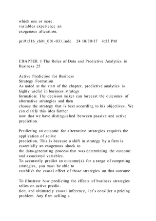 which one or more
variables experience an
exogenous alteration.
pri91516_ch01_001-031.indd 24 10/30/17 4:53 PM
CHAPTER 1 The Roles of Data and Predictive Analytics in
Business 25
Active Prediction for Business
Strategy Formation
As noted at the start of the chapter, predictive analytics is
highly useful in business strategy
formation: The decision maker can forecast the outcomes of
alternative strategies and then
choose the strategy that is best according to his objectives. We
can clarify this idea further
now that we have distinguished between passive and active
prediction.
Predicting an outcome for alternative strategies requires the
application of active
prediction. This is because a shift in strategy by a firm is
essentially an exogenous shock to
the data-generating process that was determining the outcome
and associated variables.
To accurately predict an outcome(s) for a range of competing
strategies, you must be able to
establish the causal effect of those strategies on that outcome.
To illustrate how predicting the effects of business strategies
relies on active predic-
tion, and ultimately causal inference, let’s consider a pricing
problem. Any firm selling a
 