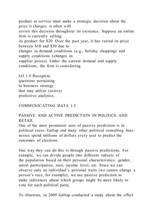 product or service must make a strategic decision about the
price it charges; it often will
revisit this decision throughout its existence. Suppose an online
firm is currently selling
its product for $20. Over the past year, it has varied its price
between $10 and $30 due to
changes in demand conditions (e.g., holiday shopping) and
supply conditions (changes in
supplier prices). Under the current demand and supply
conditions, the firm is considering
LO 1.8 Recognize
questions pertaining
to business strategy
that may utilize (active)
predictive analytics.
COMMUNICATING DATA 1.5
PASSIVE AND ACTIVE PREDICTION IN POLITICS AND
RETAIL
One of the most prominent uses of passive prediction is in
political races. Gallup and many other political consulting busi -
nesses spend millions of dollars every year to predict the
outcomes of elections.
One way they can do this is through passive predictions. For
example, we can divide people into different subsets of
the population based on their personal characteristics: gender,
union participation, race, income level, etc. Since we can
observe only an individual’s personal traits (we cannot change a
person’s race, for example), we use passive prediction to
make inferences about which groups might be more likely to
vote for each political party.
To illustrate, in 2009 Gallup conducted a study about the effect
 