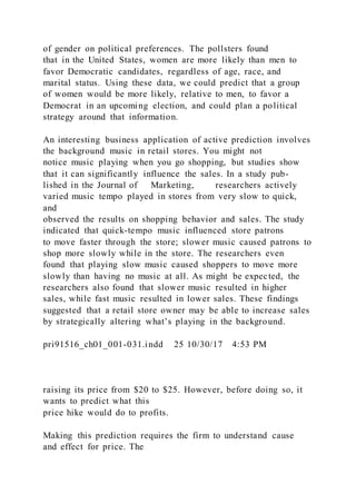 of gender on political preferences. The pollsters found
that in the United States, women are more likely than men to
favor Democratic candidates, regardless of age, race, and
marital status. Using these data, we could predict that a group
of women would be more likely, relative to men, to favor a
Democrat in an upcoming election, and could plan a political
strategy around that information.
An interesting business application of active prediction involves
the background music in retail stores. You might not
notice music playing when you go shopping, but studies show
that it can significantly influence the sales. In a study pub-
lished in the Journal of Marketing, researchers actively
varied music tempo played in stores from very slow to quick,
and
observed the results on shopping behavior and sales. The study
indicated that quick-tempo music influenced store patrons
to move faster through the store; slower music caused patrons to
shop more slowly while in the store. The researchers even
found that playing slow music caused shoppers to move more
slowly than having no music at all. As might be expected, the
researchers also found that slower music resulted in higher
sales, while fast music resulted in lower sales. These findings
suggested that a retail store owner may be able to increase sales
by strategically altering what’s playing in the background.
pri91516_ch01_001-031.indd 25 10/30/17 4:53 PM
raising its price from $20 to $25. However, before doing so, it
wants to predict what this
price hike would do to profits.
Making this prediction requires the firm to understand cause
and effect for price. The
 