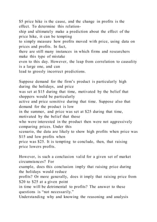 $5 price hike is the cause, and the change in profits is the
effect. To determine this relation-
ship and ultimately make a prediction about the effect of the
price hike, it can be tempting
to simply measure how profits moved with price, using data on
prices and profits. In fact,
there are still many instances in which firms and researchers
make this type of mistake
even to this day. However, the leap from correlation to causality
is a large one, and can
lead to grossly incorrect predictions.
Suppose demand for the firm’s product is particularly high
during the holidays, and price
was set at $15 during that time, motivated by the belief that
shoppers would be particularly
active and price sensitive during that time. Suppose also that
demand for the product is low
in the summer, and price was set at $25 during that time,
motivated by the belief that those
who were interested in the product then were not aggressively
comparing prices. Under this
scenario, the data are likely to show high profits when price was
$15 and low profits when
price was $25. It is tempting to conclude, then, that raising
price lowers profits.
However, is such a conclusion valid for a given set of market
circumstances? For
example, does this conclusion imply that raising price during
the holidays would reduce
profits? Or more generally, does it imply that raising price from
$20 to $25 at a given point
in time will be detrimental to profits? The answer to these
questions is “not necessarily.”
Understanding why and knowing the reasoning and analysis
 