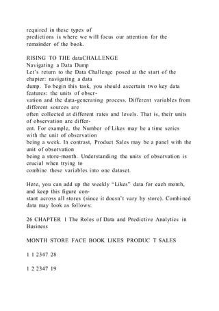 required in these types of
predictions is where we will focus our attention for the
remainder of the book.
RISING TO THE dataCHALLENGE
Navigating a Data Dump
Let’s return to the Data Challenge posed at the start of the
chapter: navigating a data
dump. To begin this task, you should ascertain two key data
features: the units of obser-
vation and the data-generating process. Different variables from
different sources are
often collected at different rates and levels. That is, their units
of observation are differ-
ent. For example, the Number of Likes may be a time series
with the unit of observation
being a week. In contrast, Product Sales may be a panel with the
unit of observation
being a store-month. Understanding the units of observation is
crucial when trying to
combine these variables into one dataset.
Here, you can add up the weekly “Likes” data for each month,
and keep this figure con-
stant across all stores (since it doesn’t vary by store). Combi ned
data may look as follows:
26 CHAPTER 1 The Roles of Data and Predictive Analytics in
Business
MONTH STORE FACE BOOK LIKES PRODUC T SALES
1 1 2347 28
1 2 2347 19
 