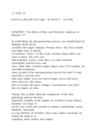 2 1 2782 33
pri91516_ch01_001-031.indd 26 10/30/17 4:53 PM
CHAPTER 1 The Roles of Data and Predictive Analytics in
Business 27
In establishing the data-generating process, you should begin by
thinking about all the
variables that might influence Product Sales. The first variable
you might want to include
is Facebook “Likes,” as this is the variable whose effect you
want to check. The next vari-
able probably is price, since there is a clear economic
relationship between price and
sales. What other variables might impact sales? For example, do
you think production
costs are part of the data-generating process for sales? It may
seem like a relevant vari-
able since higher costs can lead to higher prices and lower
sales; however, this means
that if we know the price, changes in production costs don’t
have an impact on sales.
Taking time to think about the components of the data-
generating process becomes
especially valuable as the number of variables in your dataset
becomes very large. It
can be very costly and wasteful to analyze relationships across
hundreds, thousands,
or even millions of variables when some simple reasoning can
reduce the analysis to
something much smaller and simpler.
 