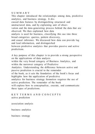 S U M M A R Y
This chapter introduced the relationships among data, predictive
analytics, and business strategy. It dis-
cussed data features by distinguishing structured and
unstructured data, and by explaining unit of obser-
vation and the data-generating process behind the data that are
observed. We then explained how data
analysis is used for business, classifying this use into three
broad categories: queries, pattern discovery,
and causal inference. We discussed how data can provide lag
and lead information, and distinguished
between predictive analytics that provides passive and active
predictions.
A key purpose of this chapter is to provide a strong perspective
on the applications of data analysis
within the very broad category of Business Analytics, and
within the narrower category of Predictive
Analytics. Understanding the difference between active and
passive prediction is crucial to the remainder
of the book, as it sets the foundation of the book’s focus and
highlights how the application of predictive
analytics for business strategy formation requires the use of
active prediction. The remainder of the book
will explore how to conceptualize, execute, and communicate
these types of predictions.
K E Y T E R M S A N D C O N C E P T S
active prediction
association analysis
business analytics
business strategy
 