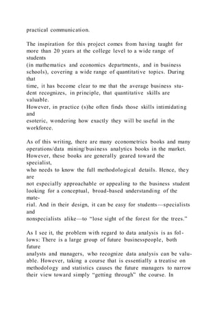 practical communication.
The inspiration for this project comes from having taught for
more than 20 years at the college level to a wide range of
students
(in mathematics and economics departments, and in business
schools), covering a wide range of quantitative topics. During
that
time, it has become clear to me that the average business stu-
dent recognizes, in principle, that quantitative skills are
valuable.
However, in practice (s)he often finds those skills intimidating
and
esoteric, wondering how exactly they will be useful in the
workforce.
As of this writing, there are many econometrics books and many
operations/data mining/business analytics books in the market.
However, these books are generally geared toward the
specialist,
who needs to know the full methodological details. Hence, they
are
not especially approachable or appealing to the business student
looking for a conceptual, broad-based understanding of the
mate-
rial. And in their design, it can be easy for students—specialists
and
nonspecialists alike—to “lose sight of the forest for the trees.”
As I see it, the problem with regard to data analysis is as fol -
lows: There is a large group of future businesspeople, both
future
analysts and managers, who recognize data analysis can be valu-
able. However, taking a course that is essentially a treatise on
methodology and statistics causes the future managers to narrow
their view toward simply “getting through” the course. In
 