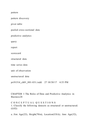 pattern
pattern discovery
pivot table
pooled cross-sectional data
predictive analytics
query
report
scorecard
structured data
time series data
unit of observation
unstructured data
pri91516_ch01_001-031.indd 27 10/30/17 4:53 PM
CHAPTER 1 The Roles of Data and Predictive Analytics in
Business28
C O N C E P T U A L Q U E S T I O N S
1. Classify the following datasets as structured or unstructured.
(LO2)
a. Jim: Age(22), Height(70in), Location(USA); Ann: Age(32),
 