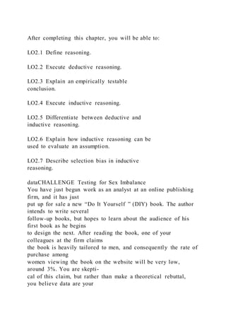 After completing this chapter, you will be able to:
LO2.1 Define reasoning.
LO2.2 Execute deductive reasoning.
LO2.3 Explain an empirically testable
conclusion.
LO2.4 Execute inductive reasoning.
LO2.5 Differentiate between deductive and
inductive reasoning.
LO2.6 Explain how inductive reasoning can be
used to evaluate an assumption.
LO2.7 Describe selection bias in inductive
reasoning.
dataCHALLENGE Testing for Sex Imbalance
You have just begun work as an analyst at an online publishing
firm, and it has just
put up for sale a new “Do It Yourself ” (DIY) book. The author
intends to write several
follow-up books, but hopes to learn about the audience of his
first book as he begins
to design the next. After reading the book, one of your
colleagues at the firm claims
the book is heavily tailored to men, and consequently the rate of
purchase among
women viewing the book on the website will be very low,
around 3%. You are skepti-
cal of this claim, but rather than make a theoretical rebuttal,
you believe data are your
 