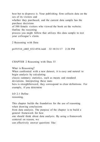 best bet to disprove it. Your publishing firm collects data on the
sex of its visitors and
whether they purchased, and the current data sample has the
purchase decisions
of 500 female visitors who viewed the book on the website.
Outline the reasoning
process you might follow that utilizes this data sample to test
your colleague’s claim.
2 Reasoning with Data
pri91516_ch02_032-054.indd 32 10/31/17 2:26 PM
CHAPTER 2 Reasoning with Data 33
What is Reasoning?
When confronted with a new dataset, it is easy and natural to
begin analysis by calculating
classic summary statistics, such as means and standard
deviations. Interpreting these num-
bers is straightforward; they correspond to clear definitions. For
example, if you determine
LO 2.1 Define
reasoning.
This chapter builds the foundation for the use of reasoning
when drawing conclusions
from data analysis. The purpose of the chapter is to build a
general framework for how
one should think about data analysis. By using a framework
centered on reason, we
can effectively answer questions like:
 