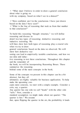 • “What must I believe in order to draw a general conclusion
about what is going on
with my company, based on what I see in a dataset?”
• “How confident am I in the conclusions I have just drawn
based on the data I have seen?”
• “What is the line of reasoning that took us from that number
to that conclusion?”
To build this reasoning “thought structure,” we will define
reasoning and discuss in
detail two key types of reasoning: deductive reasoning and
inductive reasoning. We
will then show how both types of reasoning play a crucial role
when we try to draw
general conclusions based on the data we observed. We will
show how deductive rea-
soning can lead to empirically testable conclusions, and how we
use data and induc-
tive reasoning to test these conclusions. Throughout this chapter
and the remainder of
the book, we will be incorporating Reasoning Boxes. These
summarize the reasoning
behind some of the main concepts in the book.
Some of the concepts we present in this chapter can be a bit
abstract, but they all
ultimately are highly valuable for business application. To help
make the upcoming con-
cepts more concrete, we start with a simple example. Consider a
coin, say, a quarter.
Any quarter has one side we call “heads” with the other side
“tails.” Now, consider a
standard assumption we might make about our quarter: “The
quarter is fair.” We assume
that, upon flipping the quarter in the air, the probability it lands
 