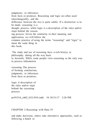 judgments, or inferences
from facts or premises. Reasoning and logic are often used
interchangeably, and the
difference between the two is quite subtle. If a distinction is to
be made, reasoning is a
thought process, while logic is a description of the rules and/or
steps behind the reason-
ing process. Given the similarity in their meaning and
application, we will follow the
common practice of using the terms “reasoning” and “logic” to
mean the same thing in
this book.
The study and use of reasoning have a rich history in
philosophy, dating all the way back
to Aristotle. While some people view reasoning as the only way
to process information
reasoning The process
of forming conclusions,
judgments, or inferences
from facts or premises.
logic A description of
the rules and/or steps
behind the reasoning
process.
pri91516_ch02_032-054.indd 34 10/31/17 2:26 PM
CHAPTER 2 Reasoning with Data 35
and make decisions, others take alternative approaches, such as
following a hunch or
 