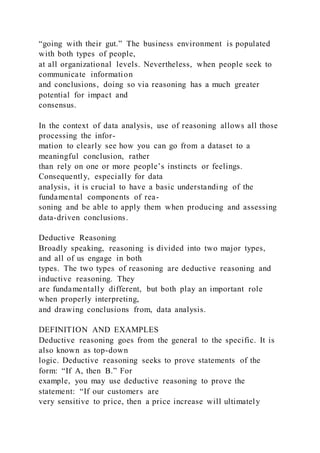“going with their gut.” The business environment is populated
with both types of people,
at all organizational levels. Nevertheless, when people seek to
communicate information
and conclusions, doing so via reasoning has a much greater
potential for impact and
consensus.
In the context of data analysis, use of reasoning allows all those
processing the infor-
mation to clearly see how you can go from a dataset to a
meaningful conclusion, rather
than rely on one or more people’s instincts or feelings.
Consequently, especially for data
analysis, it is crucial to have a basic understanding of the
fundamental components of rea-
soning and be able to apply them when producing and assessing
data-driven conclusions.
Deductive Reasoning
Broadly speaking, reasoning is divided into two major types,
and all of us engage in both
types. The two types of reasoning are deductive reasoning and
inductive reasoning. They
are fundamentally different, but both play an important role
when properly interpreting,
and drawing conclusions from, data analysis.
DEFINITION AND EXAMPLES
Deductive reasoning goes from the general to the specific. It is
also known as top-down
logic. Deductive reasoning seeks to prove statements of the
form: “If A, then B.” For
example, you may use deductive reasoning to prove the
statement: “If our customers are
very sensitive to price, then a price increase will ultimately
 