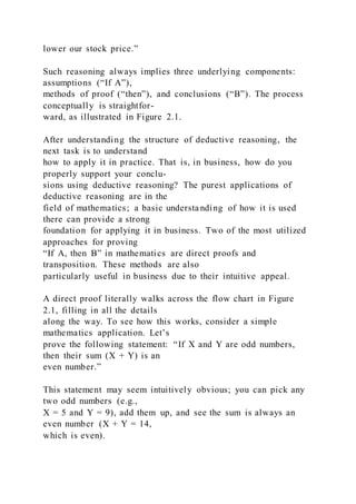 lower our stock price.”
Such reasoning always implies three underlying components:
assumptions (“If A”),
methods of proof (“then”), and conclusions (“B”). The process
conceptually is straightfor-
ward, as illustrated in Figure 2.1.
After understanding the structure of deductive reasoning, the
next task is to understand
how to apply it in practice. That is, in business, how do you
properly support your conclu-
sions using deductive reasoning? The purest applications of
deductive reasoning are in the
field of mathematics; a basic understa nding of how it is used
there can provide a strong
foundation for applying it in business. Two of the most utilized
approaches for proving
“If A, then B” in mathematics are direct proofs and
transposition. These methods are also
particularly useful in business due to their intuitive appeal.
A direct proof literally walks across the flow chart in Figure
2.1, filling in all the details
along the way. To see how this works, consider a simple
mathematics application. Let’s
prove the following statement: “If X and Y are odd numbers,
then their sum (X + Y) is an
even number.”
This statement may seem intuitively obvious; you can pick any
two odd numbers (e.g.,
X = 5 and Y = 9), add them up, and see the sum is always an
even number (X + Y = 14,
which is even).
 