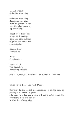 LO 2.2 Execute
deductive reasoning.
deductive reasoning
Reasoning that goes
from the general to the
specific; also known as
top-down logic.
direct proof Proof that
begins with assump-
tions, explains methods
of proof, and states the
conclusion(s).
Assumptions
Methods of
Proof
Conclusions
FIGURE 2.1
The Deductive
Reasoning Process
pri91516_ch02_032-054.indd 35 10/31/17 2:26 PM
CHAPTER 2 Reasoning with Data36
However, failing to find a contradiction is not the same as
proving a statement is gener-
ally true. How then can we use a direct proof to prove this
statement? Consider the fol-
lowing line of reasoning:
 