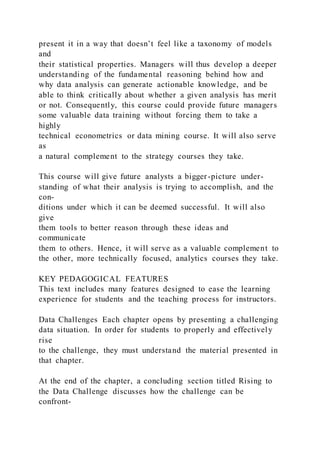 present it in a way that doesn’t feel like a taxonomy of models
and
their statistical properties. Managers will thus develop a deeper
understanding of the fundamental reasoning behind how and
why data analysis can generate actionable knowledge, and be
able to think critically about whether a given analysis has merit
or not. Consequently, this course could provide future managers
some valuable data training without forcing them to take a
highly
technical econometrics or data mining course. It will also serve
as
a natural complement to the strategy courses they take.
This course will give future analysts a bigger-picture under-
standing of what their analysis is trying to accomplish, and the
con-
ditions under which it can be deemed successful. It will also
give
them tools to better reason through these ideas and
communicate
them to others. Hence, it will serve as a valuable complement to
the other, more technically focused, analytics courses they take.
KEY PEDAGOGICAL FEATURES
This text includes many features designed to ease the learning
experience for students and the teaching process for instructors.
Data Challenges Each chapter opens by presenting a challenging
data situation. In order for students to properly and effectively
rise
to the challenge, they must understand the material presented in
that chapter.
At the end of the chapter, a concluding section titled Rising to
the Data Challenge discusses how the challenge can be
confront-
 