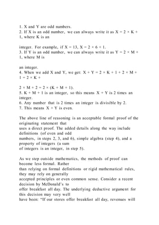 1. X and Y are odd numbers.
2. If X is an odd number, we can always write it as X = 2 × K +
1, where K is an
integer. For example, if X = 13, X = 2 × 6 + 1.
3. If Y is an odd number, we can always write it as Y = 2 × M +
1, where M is
an integer.
4. When we add X and Y, we get: X + Y = 2 × K + 1 + 2 × M +
1 = 2 × K +
2 × M + 2 = 2 × (K + M + 1).
5. K + M + 1 is an integer, so this means X + Y is 2 times an
integer.
6. Any number that is 2 times an integer is divisible by 2.
7. This means X + Y is even.
The above line of reasoning is an acceptable formal proof of the
originating statement that
uses a direct proof. The added details along the way include
definitions (of even and odd
numbers, in steps 2, 3, and 6), simple algebra (step 4), and a
property of integers (a sum
of integers is an integer, in step 5).
As we step outside mathematics, the methods of proof can
become less formal. Rather
than relying on formal definitions or rigid mathematical rules,
they may rely on generally
accepted principles or even common sense. Consider a recent
decision by McDonald’s to
offer breakfast all day. The underlying deductive argument for
this decision may very well
have been: “If our stores offer breakfast all day, revenues will
 
