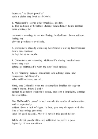 increase.” A direct proof of
such a claim may look as follows:
1. McDonald’s stores offer breakfast all day.
2. The addition of breakfast during lunch/dinner hours implies
more choices for
customers wanting to eat out during lunch/dinner hours without
losing any
choices previously available.
3. Consumers already choosing McDonald’s during lunch/dinner
hours can continue
to buy the same meals.
4. Consumers not choosing McDonald’s during lunch/dinner
hours may start
eating at McDonald’s with the new food options.
5. By retaining current consumers and adding some new
consumers, McDonald’s
sales will increase overall.
Here, step 2 details what the assumption implies for a given
store’s menu. Steps 3 and 4
appeal to common economic sense, and step 5 implicitly applies
basic algebra.
Our McDonald’s proof is well outside the realm of mathematics,
and so expectedly
suffers from a lack of rigor. In fact, you may disagree with the
line of reasoning presented
(and for good reason). We will revisit this proof below.
While direct proofs often are sufficient to prove a point
logically, it can sometimes
 