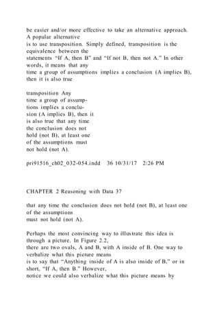 be easier and/or more effective to take an alternative approach.
A popular alternative
is to use transposition. Simply defined, transposition is the
equivalence between the
statements “If A, then B” and “If not B, then not A.” In other
words, it means that any
time a group of assumptions implies a conclusion (A implies B),
then it is also true
transposition Any
time a group of assump-
tions implies a conclu-
sion (A implies B), then it
is also true that any time
the conclusion does not
hold (not B), at least one
of the assumptions must
not hold (not A).
pri91516_ch02_032-054.indd 36 10/31/17 2:26 PM
CHAPTER 2 Reasoning with Data 37
that any time the conclusion does not hold (not B), at least one
of the assumptions
must not hold (not A).
Perhaps the most convincing way to illustrate this idea is
through a picture. In Figure 2.2,
there are two ovals, A and B, with A inside of B. One way to
verbalize what this picture means
is to say that “Anything inside of A is also inside of B,” or in
short, “If A, then B.” However,
notice we could also verbalize what this picture means by
 