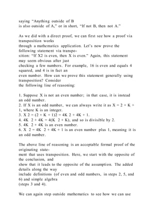 saying “Anything outside of B
is also outside of A,” or in short, “If not B, then not A.”
As we did with a direct proof, we can first see how a proof via
transposition works
through a mathematics application. Let’s now prove the
following statement via transpo-
sition: “If X2 is even, then X is even.” Again, this statement
may seem obvious after just
checking a few numbers. For example, 16 is even and equals 4
squared, and 4 is in fact an
even number. How can we prove this statement generally using
transposition? Consider
the following line of reasoning:
1. Suppose X is not an even number; in that case, it is instead
an odd number.
2. If X is an odd number, we can always write it as X = 2 × K +
1, where K is an integer.
3. X 2 = (2 × K + 1)2 = 4K 2 + 4K + 1.
4. 4K 2 + 4K = 4(K 2 + K), and so is divisible by 2.
5. 4K 2 + 4K is an even number.
6. X 2 = 4K 2 + 4K + 1 is an even number plus 1, meaning it is
an odd number.
The above line of reasoning is an acceptable formal proof of the
originating state-
ment that uses transposition. Here, we start with the opposite of
the conclusion, and
show that it leads to the opposite of the assumption. The added
details along the way
include definitions (of even and odd numbers, in steps 2, 5, and
6) and simple algebra
(steps 3 and 4).
We can again step outside mathematics to see how we can use
 