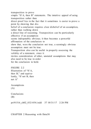 transposition to prove
simple “If A, then B” statements. The intuitive appeal of using
transposition rather than
direct proof lies in the fact that it sometimes is easier to prove a
point by showing that dis-
belief of a conclusion requires clear disbelief of an assumption,
rather than walking down
a direct line of reasoning. Transposition can be particularly
effective if an assumption
seems indisputably obvious; it then becomes a powerful
affirmation of the conclusion to
show that, were the conclusion not true, a seemingly obvious
assumption must not be true.
Transposition also can be useful in properly assessing the
validity of a statement, since it
invites consideration of other, unstated assumptions that may
also need to be true in order
for the conclusion to hold.
FIGURE 2.2
Illustration of “If A,
then B,” and equiva-
lently, “If not B, then
not A”
Assumptions
(A)
Conclusions
(B)
pri91516_ch02_032-054.indd 37 10/31/17 2:26 PM
CHAPTER 2 Reasoning with Data38
 