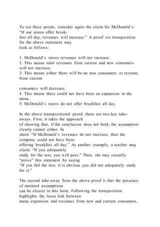 To see these points, consider again the claim for McDonald’s:
“If our stores offer break-
fast all day, revenues will increase.” A proof via transposition
for the above statement may
look as follows:
1. McDonald’s stores revenues will not increase.
2. This means total revenues from current and new consumers
will not increase.
3. This means either there will be no new consumers or revenue
from current
consumers will decrease.
4. This means there could not have been an expansion in the
menu.
5. McDonald’s stores do not offer breakfast all day.
In the above transpositional proof, there are two key take-
aways. First, it takes the approach
of showing that, if the conclusion does not hold, the assumption
clearly cannot either. In
short: “If McDonald’s revenues do not increase, then the
company could not have been
offering breakfast all day.” As another example, a teacher may
claim: “If you adequately
study for the test, you will pass.” Then, she may casually
“prove” this statement by saying
“If you fail the test, it is obvious you did not adequately study
for it.”
The second take-away from the above proof is that the presence
of unstated assumptions
can be clearer in this form. Following the transposition
highlights the loose link between
menu expansion and revenues from new and current consumers,
 