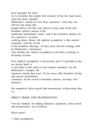 most glaringly the latter.
Is it a certainty that people will continue to buy the same meals
when the menu expands?
McDonald’s should not lose these customers, since they can
still buy the meals they
bought before; but they may choose to buy some of the new
breakfast options instead of the
traditional lunch/dinner meals. And if the breakfast options are
less expensive, revenues
could go down. Hence, the implicit assumption is that current
consumers will not switch
to the breakfast offerings. At least early into this strategy shift
by McDonald’s, franchisees
were finding this implicit assumption to be false, resulting in
declining revenue.
If an implicit assumption is discovered, and it is possible it may
not always hold, it
is advisable to then add it to the original statement. For the
McDonald’s example, the
statement should then read: “If our stores offer breakfast all day
and current lunch/dinner
consumers do not switch to breakfast options, revenues will
increase.”
We summarize direct proofs and transposition in Reasoning Box
2.1.
DIRECT PROOF AND TRANSPOSITION
Two key methods for making deductive arguments, direct proof
and transposition, are as follows.
Direct proof:
1. State assumptions
 
