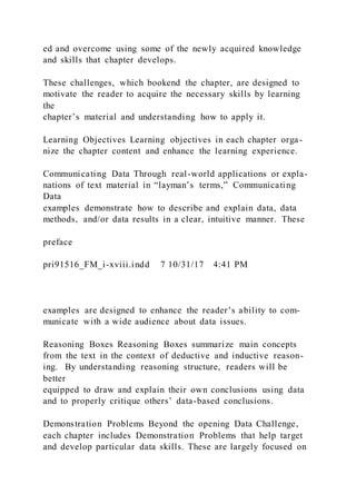 ed and overcome using some of the newly acquired knowledge
and skills that chapter develops.
These challenges, which bookend the chapter, are designed to
motivate the reader to acquire the necessary skills by learning
the
chapter’s material and understanding how to apply it.
Learning Objectives Learning objectives in each chapter orga-
nize the chapter content and enhance the learning experience.
Communicating Data Through real-world applications or expla-
nations of text material in “layman’s terms,” Communicating
Data
examples demonstrate how to describe and explain data, data
methods, and/or data results in a clear, intuitive manner. These
preface
pri91516_FM_i-xviii.indd 7 10/31/17 4:41 PM
examples are designed to enhance the reader’s ability to com-
municate with a wide audience about data issues.
Reasoning Boxes Reasoning Boxes summarize main concepts
from the text in the context of deductive and inductive reason-
ing. By understanding reasoning structure, readers will be
better
equipped to draw and explain their own conclusions using data
and to properly critique others’ data-based conclusions.
Demonstration Problems Beyond the opening Data Challenge,
each chapter includes Demonstration Problems that help target
and develop particular data skills. These are largely focused on
 