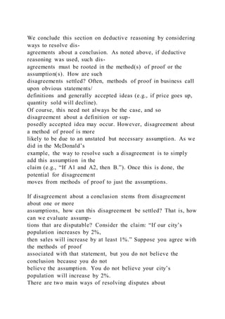We conclude this section on deductive reasoning by considering
ways to resolve dis-
agreements about a conclusion. As noted above, if deductive
reasoning was used, such dis-
agreements must be rooted in the method(s) of proof or the
assumption(s). How are such
disagreements settled? Often, methods of proof in business call
upon obvious statements/
definitions and generally accepted ideas (e.g., if price goes up,
quantity sold will decline).
Of course, this need not always be the case, and so
disagreement about a definition or sup-
posedly accepted idea may occur. However, disagreement about
a method of proof is more
likely to be due to an unstated but necessary assumption. As we
did in the McDonald’s
example, the way to resolve such a disagreement is to simply
add this assumption in the
claim (e.g., “If A1 and A2, then B.”). Once this is done, the
potential for disagreement
moves from methods of proof to just the assumptions.
If disagreement about a conclusion stems from disagreement
about one or more
assumptions, how can this disagreement be settled? That is, how
can we evaluate assump-
tions that are disputable? Consider the claim: “If our city’s
population increases by 2%,
then sales will increase by at least 1%.” Suppose you agree with
the methods of proof
associated with that statement, but you do not believe the
conclusion because you do not
believe the assumption. You do not believe your city’s
population will increase by 2%.
There are two main ways of resolving disputes about
 