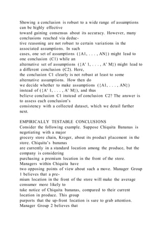 Showing a conclusion is robust to a wide range of assumptions
can be highly effective
toward gaining consensus about its accuracy. However, many
conclusions reached via deduc-
tive reasoning are not robust to certain variations in the
associated assumptions. In such
cases, one set of assumptions ({A1, . . . , AN}) might lead to
one conclusion (C1) while an
alternative set of assumptions ({A′ 1, . . . , A′ M}) might lead to
a different conclusion (C2). Here,
the conclusion C1 clearly is not robust at least to some
alternative assumptions. How then do
we decide whether to make assumptions ({A1, . . . , AN})
instead of ({A′ 1, . . . , A′ M}), and thus
believe conclusion C1 instead of conclusion C2? The answer is
to assess each conclusion’s
consistency with a collected dataset, which we detail further
next.
EMPIRICALLY TESTABLE CONCLUSIONS
Consider the following example. Suppose Chiquita Bananas is
negotiating with a major
grocery store chain, Kroger, about its product placement in the
store. Chiquita’s bananas
are currently in a standard location among the produce, but the
company is considering
purchasing a premium location in the front of the store.
Managers within Chiquita have
two opposing points of view about such a move. Manager Group
1 believes that a pre-
mium location in the front of the store will make the average
consumer more likely to
take notice of Chiquita bananas, compared to their current
location in produce. This group
purports that the up-front location is sure to grab attention.
Manager Group 2 believes that
 