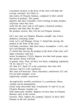a premium location in the front of the store will make the
average consumer less likely to
take notice of Chiquita bananas, compared to their current
location in produce. This group
purports that most consumers aren’t looking to make produce
selections when they first
walk into the store, and so will ignore a featured produce
product; and when they do enter
the produce section, they will not see Chiquita bananas.
Let’s now map our Chiquita Bananas example into a basic
deductive reasoning frame-
work. Let’s call Manager Group 1’s belief that moving the
product to the front of the store
will make consumers take more notice Assumption 1 (A1), and
let’s call Manager Group
2’s belief that moving the product to the front of the store will
make consumers take less
notice Assumption 2 (A2). Suppose also that both groups agree
that greater notice will lead
to greater sales. Then, we have two basic, competing arguments:
“If A1, then C1” vs. “If
A2, then C2.” Here, C1 is the conclusion that sales will
increase, and C2 is the conclusion
that sales will decrease. These alternative conclusions (C1 and
C2) are both examples of an
empirically testable conclusion.
An empirically testable conclusion is a conclusion whose
validity can be meaningfully
tested using observable data. Conclusions C1 and C2 in our
Chiquita Bananas example are
both empirically testable. Suppose we have data on Chiquita
Bananas sales in the current
location. Then, suppose the company chooses to move their
bananas to the new up-front
 