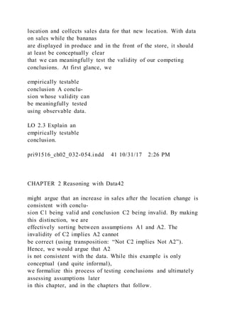 location and collects sales data for that new location. With data
on sales while the bananas
are displayed in produce and in the front of the store, it should
at least be conceptually clear
that we can meaningfully test the validity of our competing
conclusions. At first glance, we
empirically testable
conclusion A conclu-
sion whose validity can
be meaningfully tested
using observable data.
LO 2.3 Explain an
empirically testable
conclusion.
pri91516_ch02_032-054.indd 41 10/31/17 2:26 PM
CHAPTER 2 Reasoning with Data42
might argue that an increase in sales after the location change is
consistent with conclu-
sion C1 being valid and conclusion C2 being invalid. By making
this distinction, we are
effectively sorting between assumptions A1 and A2. The
invalidity of C2 implies A2 cannot
be correct (using transposition: “Not C2 implies Not A2”).
Hence, we would argue that A2
is not consistent with the data. While this example is only
conceptual (and quite informal),
we formalize this process of testing conclusions and ultimately
assessing assumptions later
in this chapter, and in the chapters that follow.
 