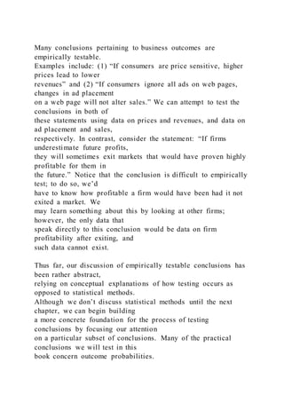 Many conclusions pertaining to business outcomes are
empirically testable.
Examples include: (1) “If consumers are price sensitive, higher
prices lead to lower
revenues” and (2) “If consumers ignore all ads on web pages,
changes in ad placement
on a web page will not alter sales.” We can attempt to test the
conclusions in both of
these statements using data on prices and revenues, and data on
ad placement and sales,
respectively. In contrast, consider the statement: “If firms
underestimate future profits,
they will sometimes exit markets that would have proven highly
profitable for them in
the future.” Notice that the conclusion is difficult to empirically
test; to do so, we’d
have to know how profitable a firm would have been had it not
exited a market. We
may learn something about this by looking at other firms;
however, the only data that
speak directly to this conclusion would be data on firm
profitability after exiting, and
such data cannot exist.
Thus far, our discussion of empirically testable conclusions has
been rather abstract,
relying on conceptual explanations of how testing occurs as
opposed to statistical methods.
Although we don’t discuss statistical methods until the next
chapter, we can begin building
a more concrete foundation for the process of testing
conclusions by focusing our attention
on a particular subset of conclusions. Many of the practical
conclusions we will test in this
book concern outcome probabilities.
 