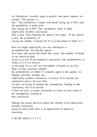 As illustration, consider again a quarter, and again suppose we
assume “The quarter is
fair.” The probability it lands with heads facing up is 50%, and
the probability it lands with
tails facing up is 50%. This assumption leads to many
empirically testable conclusions.
One is that, when flipping the quarter five times, “If the quarter
is fair, the probability of
seeing any number of heads (0–5) is as described in Table 2.1.”
How we might empirically test our conclusion is
straightforward. We flip the quarter
five times and record the heads that occur. The number of heads
in our observed data
serves as a test of our deductive conclusion (the probabilities in
Table 2.1). If we observe
a very high (5) or very low (0) number of heads in our five
flips, we may question whether
the probabilities in Table 2.1 actually apply to the quarter we
flipped, and thus whether our
empirically testable conclusion is correct. If we decide our
conclusion passes the test, then
we have no reason to dispute the assumptions leading to that
conclusion, but if we decide
it does not pass, we must reconsider or reject at least some of
the assumptions leading to
that conclusion.
Making the actual decision about the validity of an empirically
testable conclusion
based on observable data is an application of inductive
reasoning.
# OF HE ADS 0 1 2 3 4 5
 