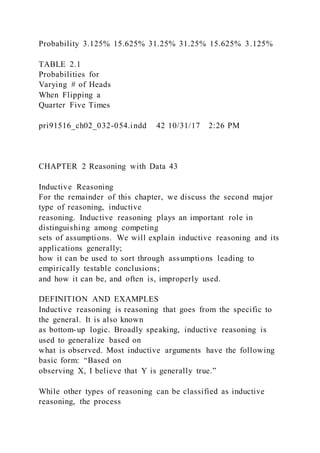 Probability 3.125% 15.625% 31.25% 31.25% 15.625% 3.125%
TABLE 2.1
Probabilities for
Varying # of Heads
When Flipping a
Quarter Five Times
pri91516_ch02_032-054.indd 42 10/31/17 2:26 PM
CHAPTER 2 Reasoning with Data 43
Inductive Reasoning
For the remainder of this chapter, we discuss the second major
type of reasoning, inductive
reasoning. Inductive reasoning plays an important role in
distinguishing among competing
sets of assumptions. We will explain inductive reasoning and its
applications generally;
how it can be used to sort through assumptions leading to
empirically testable conclusions;
and how it can be, and often is, improperly used.
DEFINITION AND EXAMPLES
Inductive reasoning is reasoning that goes from the specific to
the general. It is also known
as bottom-up logic. Broadly speaking, inductive reasoning is
used to generalize based on
what is observed. Most inductive arguments have the following
basic form: “Based on
observing X, I believe that Y is generally true.”
While other types of reasoning can be classified as inductive
reasoning, the process
 