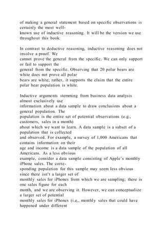 of making a general statement based on specific observations is
certainly the most well-
known use of inductive reasoning. It will be the version we use
throughout this book.
In contrast to deductive reasoning, inductive reasoning does not
involve a proof. We
cannot prove the general from the specific. We can only support
or fail to support the
general from the specific. Observing that 20 polar bears are
white does not prove all polar
bears are white; rather, it supports the claim that the entire
polar bear population is white.
Inductive arguments stemming from business data analysis
almost exclusively use
information about a data sample to draw conclusions about a
general population. The
population is the entire set of potential observations (e.g.,
customers, sales in a month)
about which we want to learn. A data sample is a subset of a
population that is collected
and observed. For example, a survey of 1,000 Americans that
contains information on their
age and income is a data sample of the population of all
Americans. As a less obvious
example, consider a data sample consisting of Apple’s monthly
iPhone sales. The corre-
sponding population for this sample may seem less obvious
since there isn’t a larger set of
monthly sales for iPhones from which we are sampling; there is
one sales figure for each
month, and we are observing it. However, we can conceptualize
a larger set of potential
monthly sales for iPhones (i.e., monthly sales that could have
happened under different
 