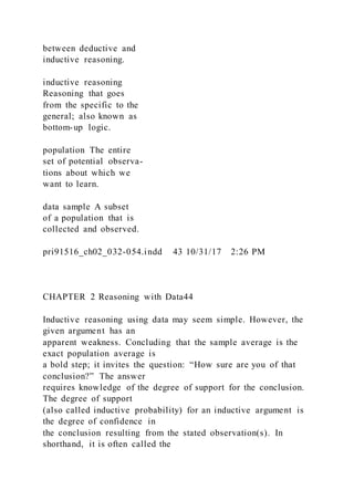 between deductive and
inductive reasoning.
inductive reasoning
Reasoning that goes
from the specific to the
general; also known as
bottom-up logic.
population The entire
set of potential observa-
tions about which we
want to learn.
data sample A subset
of a population that is
collected and observed.
pri91516_ch02_032-054.indd 43 10/31/17 2:26 PM
CHAPTER 2 Reasoning with Data44
Inductive reasoning using data may seem simple. However, the
given argument has an
apparent weakness. Concluding that the sample average is the
exact population average is
a bold step; it invites the question: “How sure are you of that
conclusion?” The answer
requires knowledge of the degree of support for the conclusion.
The degree of support
(also called inductive probability) for an inductive argument is
the degree of confidence in
the conclusion resulting from the stated observation(s). In
shorthand, it is often called the
 