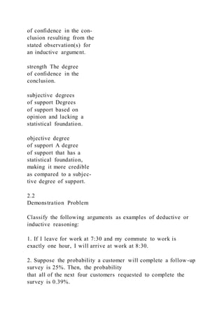 of confidence in the con-
clusion resulting from the
stated observation(s) for
an inductive argument.
strength The degree
of confidence in the
conclusion.
subjective degrees
of support Degrees
of support based on
opinion and lacking a
statistical foundation.
objective degree
of support A degree
of support that has a
statistical foundation,
making it more credible
as compared to a subjec-
tive degree of support.
2.2
Demonstration Problem
Classify the following arguments as examples of deductive or
inductive reasoning:
1. If I leave for work at 7:30 and my commute to work is
exactly one hour, I will arrive at work at 8:30.
2. Suppose the probability a customer will complete a follow -up
survey is 25%. Then, the probability
that all of the next four customers requested to complete the
survey is 0.39%.
 