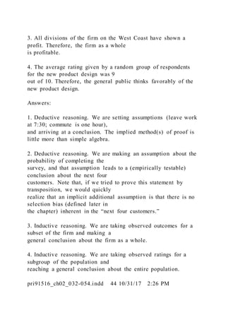 3. All divisions of the firm on the West Coast have shown a
profit. Therefore, the firm as a whole
is profitable.
4. The average rating given by a random group of respondents
for the new product design was 9
out of 10. Therefore, the general public thinks favorably of the
new product design.
Answers:
1. Deductive reasoning. We are setting assumptions (leave work
at 7:30; commute is one hour),
and arriving at a conclusion. The implied method(s) of proof is
little more than simple algebra.
2. Deductive reasoning. We are making an assumption about the
probability of completing the
survey, and that assumption leads to a (empirically testable)
conclusion about the next four
customers. Note that, if we tried to prove this statement by
transposition, we would quickly
realize that an implicit additional assumption is that there is no
selection bias (defined later in
the chapter) inherent in the “next four customers.”
3. Inductive reasoning. We are taking observed outcomes for a
subset of the firm and making a
general conclusion about the firm as a whole.
4. Inductive reasoning. We are taking observed ratings for a
subgroup of the population and
reaching a general conclusion about the entire population.
pri91516_ch02_032-054.indd 44 10/31/17 2:26 PM
 