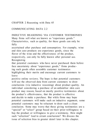 CHAPTER 2 Reasoning with Data 45
COMMUNICATING DATA 2.2
INDUCTIVE REASONING VIA CUSTOMER TESTIMONIES
Many firms sell what are known as “experience goods.”
Characteristics, such as quality, for these goods can only be
fully
ascertained after purchase and consumption. For example, wine
and skin care products are experience goods, since the
flavor of the wine and the effectiveness of the product,
respectively, can only be fully known after personal use.
Recognizing
that potential customers who have never purchased them before
face uncertainty about “experience goods,” firms produc-
ing such goods often assemble customer testimonies
highlighting their merits and encourage current customers to
leave
positive online reviews. The hope is that potential customers
will use the observed data from current customers to draw
conclusions (via inductive reasoning) about product quality. An
individual considering a purchase of an unfamiliar skin care
product may reason, based on mostly positive testimonies about
the product’s effectiveness, that the product is effective
and decide to make a purchase. But while firms may hope
potential customers will make such an inductive argument, some
potential customers may be reluctant to draw such a clean
conclusion. Some may worry that those giving testimonies are a
“special” or “select” group based on their prior willingness to
buy the product or willingness to give a testimony. How might
such “selection” lead to errant conclusions? We discuss the
issue of selection bias in greater detail later in this chapter.
 