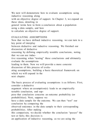 We next will demonstrate how to evaluate assumptions using
inductive reasoning along
with an objective degree of support. In Chapter 3, we expand on
these ideas, detailing in
general terms how to form a conclusion about a population
using a data sample, and how
to calculate an objective degree of support.
EVALUATING ASSUMPTIONS
Now that we have defined inductive reasoning, we can turn to a
key point of interplay
between deductive and inductive reasoning. We finished our
discussion of deductive
reasoning by defining empirically testable conclusions, noting
that we can use induc-
tive reasoning when “testing” these conclusions and ultimately
evaluate the assumptions
leading to them. Now we will provide a more concrete
discussion of this process of evalu-
ating assumptions, building a basic theoretical framework on
which we will expand in the
next chapter.
The basic process of evaluating assumptions is as follows. First,
consider a deductive
argument where an assumption(s) leads to an empirically
testable conclusion, and sup-
pose that conclusion concerns an outcome probability (or
probabilities). Next, suppose we
have a data sample for the outcome. We can then “test” our
conclusion by comparing the
observed outcomes in the data sample to their corresponding
probabilities. After making
this comparison, we decide whether the conclusion “passes” the
test or fails; this decision is
an application of inductive reasoning, as we are using the
 