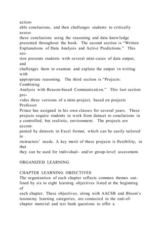 action-
able conclusions, and then challenges students to critically
assess
these conclusions using the reasoning and data knowledge
presented throughout the book. The second section is “Written
Explanations of Data Analysis and Active Predictions.” This
sec-
tion presents students with several mini-cases of data output,
and
challenges them to examine and explain the output in writing
with
appropriate reasoning. The third section is “Projects:
Combining
Analysis with Reason-based Communication.” This last section
pro-
vides three versions of a mini-project, based on projects
Professor
Prince has assigned in his own classes for several years. These
projects require students to work from dataset to conclusions in
a controlled, but realistic, environment. The projects are
accom-
panied by datasets in Excel format, which can be easily tailored
to
instructors’ needs. A key merit of these projects is flexibility, in
that
they can be used for individual- and/or group-level assessment.
ORGANIZED LEARNING
CHAPTER LEARNING OBJECTIVES
The organization of each chapter reflects common themes out-
lined by six to eight learning objectives listed at the beginning
of
each chapter. These objectives, along with AACSB and Bloom’s
taxonomy learning categories, are connected to the end-of-
chapter material and test bank questions to offer a
 