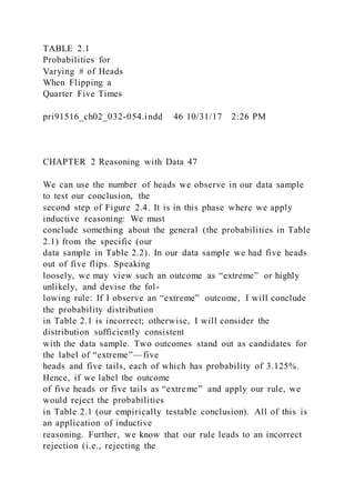 TABLE 2.1
Probabilities for
Varying # of Heads
When Flipping a
Quarter Five Times
pri91516_ch02_032-054.indd 46 10/31/17 2:26 PM
CHAPTER 2 Reasoning with Data 47
We can use the number of heads we observe in our data sample
to test our conclusion, the
second step of Figure 2.4. It is in this phase where we apply
inductive reasoning: We must
conclude something about the general (the probabilities in Table
2.1) from the specific (our
data sample in Table 2.2). In our data sample we had five heads
out of five flips. Speaking
loosely, we may view such an outcome as “extreme” or highly
unlikely, and devise the fol-
lowing rule: If I observe an “extreme” outcome, I will conclude
the probability distribution
in Table 2.1 is incorrect; otherwise, I will consider the
distribution sufficiently consistent
with the data sample. Two outcomes stand out as candidates for
the label of “extreme”—five
heads and five tails, each of which has probability of 3.125%.
Hence, if we label the outcome
of five heads or five tails as “extreme” and apply our rule, we
would reject the probabilities
in Table 2.1 (our empirically testable conclusion). All of this is
an application of inductive
reasoning. Further, we know that our rule leads to an incorrect
rejection (i.e., rejecting the
 